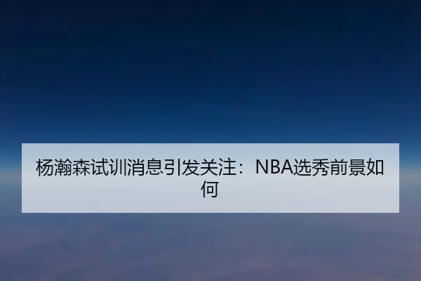 杨瀚森试训消息引发关注：NBA选秀前景如何
